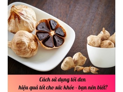 Cách sử dụng tỏi đen hiệu quả tốt cho sức khỏe - bạn nên biết?